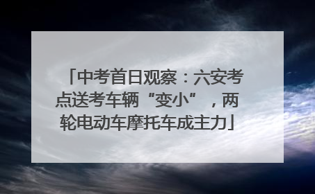 中考首日观察：六安考点送考车辆“变小”，两轮电动车摩托车成主力
