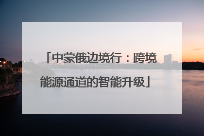 中蒙俄边境行：跨境能源通道的智能升级