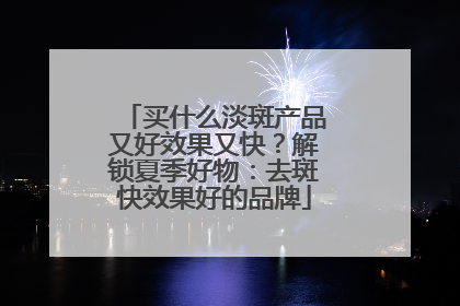 买什么淡斑产品又好效果又快？解锁夏季好物：去斑快效果好的品牌