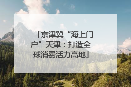 京津冀“海上门户”天津：打造全球消费活力高地
