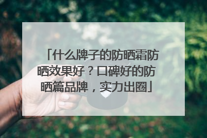 什么牌子的防晒霜防晒效果好？口碑好的防晒篇品牌，实力出圈