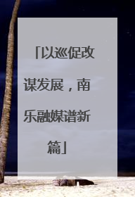 以巡促改谋发展，南乐融媒谱新篇