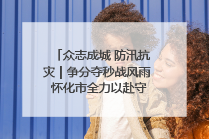 众志成城 防汛抗灾｜争分夺秒战风雨 怀化市全力以赴守护人民群众安全