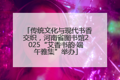 传统文化与现代书香交织，河南省图书馆2025“艾香书韵·端午雅集”举办