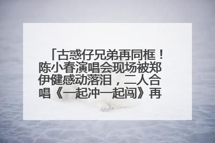 古惑仔兄弟再同框！陈小春演唱会现场被郑伊健感动落泪，二人合唱《一起冲一起闯》再现青春回忆