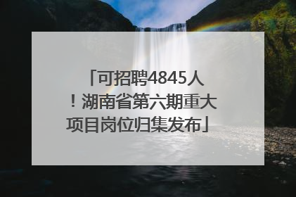 可招聘4845人！湖南省第六期重大项目岗位归集发布