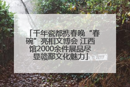 千年瓷都携春晚“春碗”亮相文博会 江西馆2000余件展品尽显赣鄱文化魅力