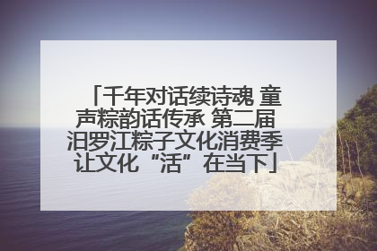 千年对话续诗魂 童声粽韵话传承 第二届汨罗江粽子文化消费季让文化“活”在当下