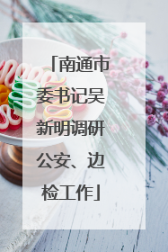 南通市委书记吴新明调研公安、边检工作