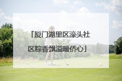 厦门湖里区濠头社区粽香飘溢暖侨心