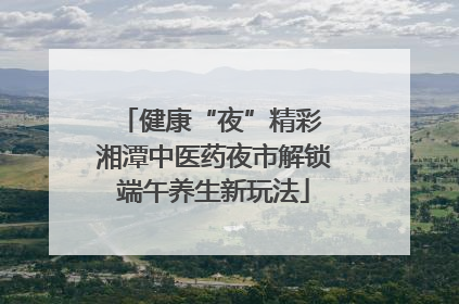 健康“夜”精彩 湘潭中医药夜市解锁端午养生新玩法