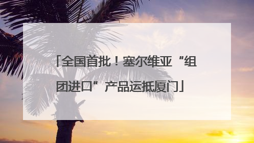 全国首批！塞尔维亚“组团进口”产品运抵厦门