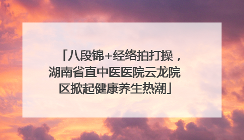 八段锦+经络拍打操，湖南省直中医医院云龙院区掀起健康养生热潮