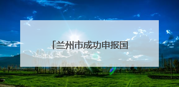 兰州市成功申报国家历史遗留废弃矿山生态修复示范工程