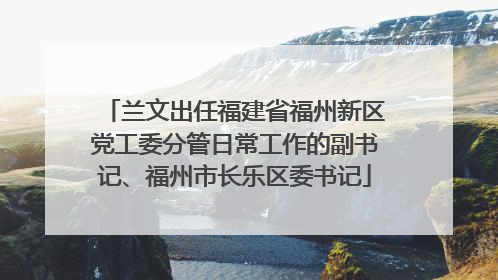 兰文出任福建省福州新区党工委分管日常工作的副书记、福州市长乐区委书记