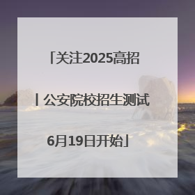 关注2025高招丨公安院校招生测试6月19日开始
