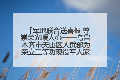 军地联合送喜报 尊崇荣光暖人心——乌鲁木齐市天山区人武部为荣立三等功现役军人家庭送立功喜报