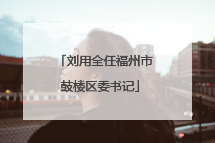 刘用全任福州市鼓楼区委书记