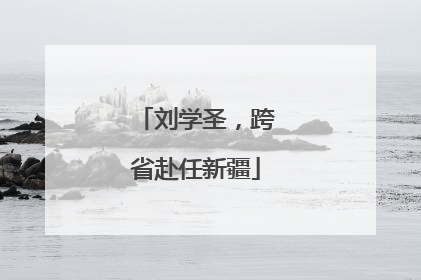 刘学圣，跨省赴任新疆