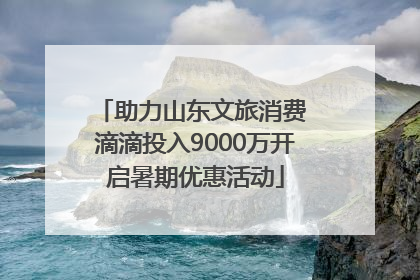 助力山东文旅消费 滴滴投入9000万开启暑期优惠活动