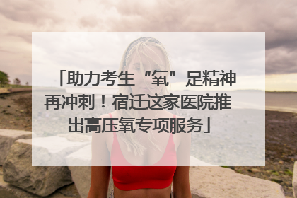 助力考生“氧”足精神再冲刺！宿迁这家医院推出高压氧专项服务