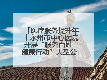 医疗服务提升年丨永州市中心医院开展“服务百姓 健康行动”大型公益义诊活动