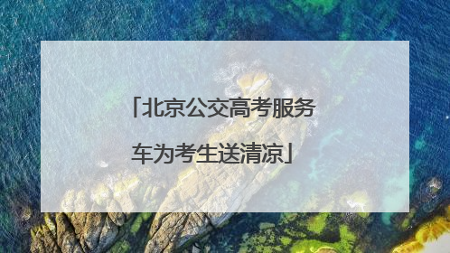 北京公交高考服务车为考生送清凉