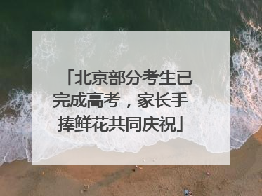 北京部分考生已完成高考，家长手捧鲜花共同庆祝