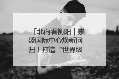 北向看衡阳｜崇盛国际中心焕新回归！打造“世界级美食主题公园”