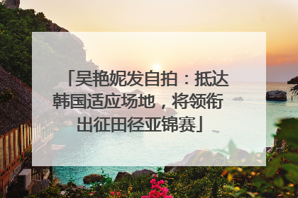 吴艳妮发自拍：抵达韩国适应场地，将领衔出征田径亚锦赛