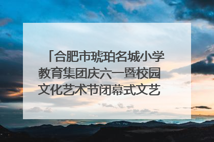 合肥市琥珀名城小学教育集团庆六一暨校园文化艺术节闭幕式文艺汇演圆满举行