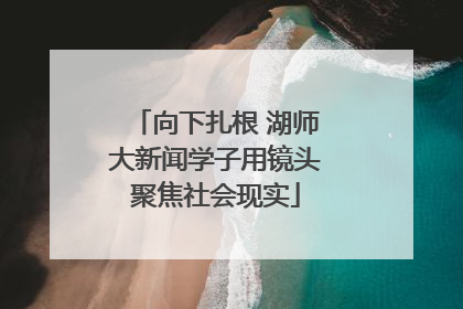 向下扎根 湖师大新闻学子用镜头聚焦社会现实