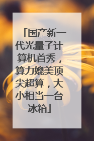 国产新一代光量子计算机首秀，算力媲美顶尖超算，大小相当一台冰箱