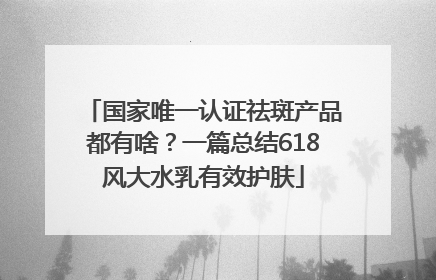 国家唯一认证祛斑产品都有啥？一篇总结618风大水乳有效护肤
