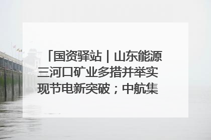 国资驿站｜山东能源三河口矿业多措并举实现节电新突破；中航集团开通广州—北京—格拉斯哥全货机航线