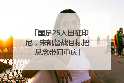 国足25人出征印尼，宋凯督战目标把悬念带回重庆