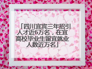 四川宜宾三年招引人才近6万名，在宜高校毕业生留宜就业人数近万名