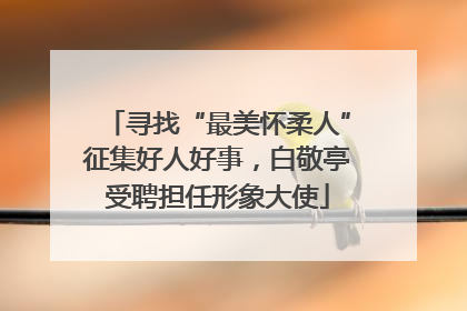 寻找“最美怀柔人”征集好人好事，白敬亭受聘担任形象大使