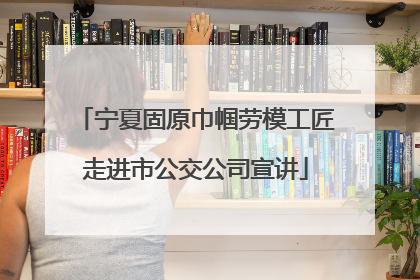 宁夏固原巾帼劳模工匠走进市公交公司宣讲