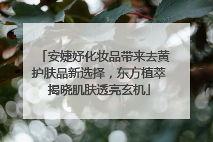 安婕妤化妆品带来去黄护肤品新选择，东方植萃揭晓肌肤透亮玄机