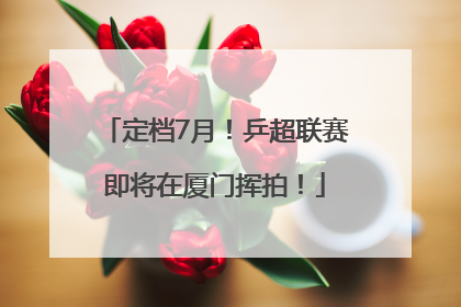 定档7月！乒超联赛即将在厦门挥拍！