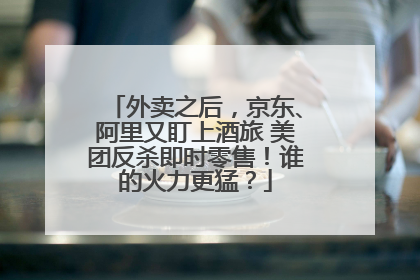 外卖之后，京东、阿里又盯上酒旅 美团反杀即时零售！谁的火力更猛？
