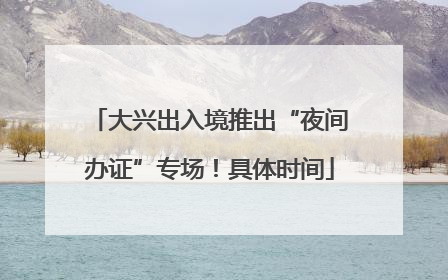 大兴出入境推出“夜间办证”专场！具体时间