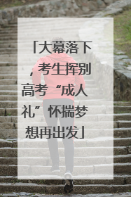大幕落下，考生挥别高考“成人礼”怀揣梦想再出发
