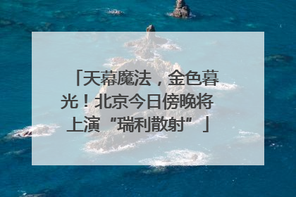 天幕魔法，金色暮光！北京今日傍晚将上演“瑞利散射”