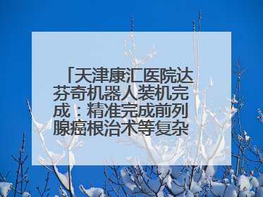 天津康汇医院达芬奇机器人装机完成：精准完成前列腺癌根治术等复杂手术！