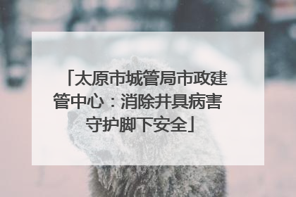 太原市城管局市政建管中心：消除井具病害 守护脚下安全