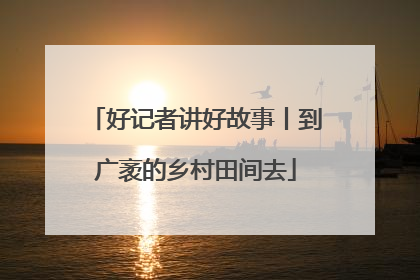 好记者讲好故事丨到广袤的乡村田间去