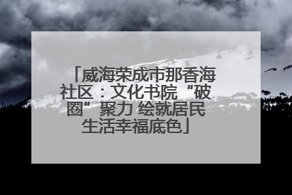 威海荣成市那香海社区：文化书院“破圈”聚力 绘就居民生活幸福底色