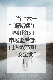 当“六一”邂逅端午 四川资阳市场监管部门为双节加“安全锁”